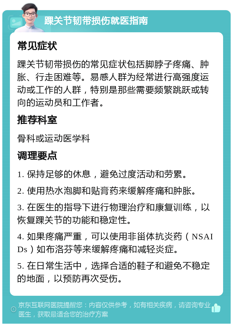 踝关节韧带损伤就医指南 常见症状 踝关节韧带损伤的常见症状包括脚脖子疼痛、肿胀、行走困难等。易感人群为经常进行高强度运动或工作的人群，特别是那些需要频繁跳跃或转向的运动员和工作者。 推荐科室 骨科或运动医学科 调理要点 1. 保持足够的休息，避免过度活动和劳累。 2. 使用热水泡脚和贴膏药来缓解疼痛和肿胀。 3. 在医生的指导下进行物理治疗和康复训练，以恢复踝关节的功能和稳定性。 4. 如果疼痛严重，可以使用非甾体抗炎药（NSAIDs）如布洛芬等来缓解疼痛和减轻炎症。 5. 在日常生活中，选择合适的鞋子和避免不稳定的地面，以预防再次受伤。