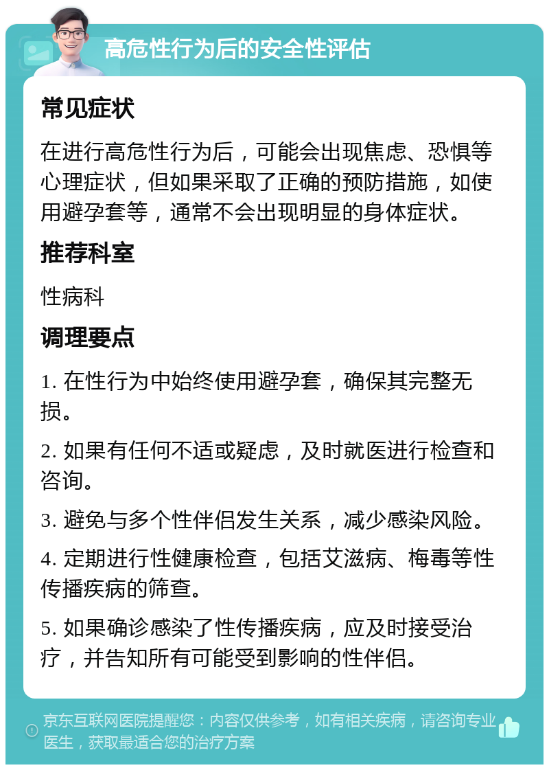 高危性行为后的安全性评估 常见症状 在进行高危性行为后，可能会出现焦虑、恐惧等心理症状，但如果采取了正确的预防措施，如使用避孕套等，通常不会出现明显的身体症状。 推荐科室 性病科 调理要点 1. 在性行为中始终使用避孕套，确保其完整无损。 2. 如果有任何不适或疑虑，及时就医进行检查和咨询。 3. 避免与多个性伴侣发生关系，减少感染风险。 4. 定期进行性健康检查，包括艾滋病、梅毒等性传播疾病的筛查。 5. 如果确诊感染了性传播疾病，应及时接受治疗，并告知所有可能受到影响的性伴侣。