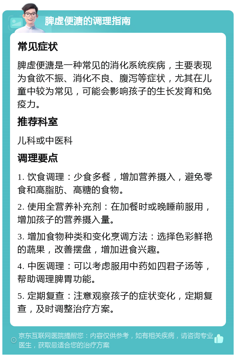 脾虚便溏的调理指南 常见症状 脾虚便溏是一种常见的消化系统疾病，主要表现为食欲不振、消化不良、腹泻等症状，尤其在儿童中较为常见，可能会影响孩子的生长发育和免疫力。 推荐科室 儿科或中医科 调理要点 1. 饮食调理：少食多餐，增加营养摄入，避免零食和高脂肪、高糖的食物。 2. 使用全营养补充剂：在加餐时或晚睡前服用，增加孩子的营养摄入量。 3. 增加食物种类和变化烹调方法：选择色彩鲜艳的蔬果，改善摆盘，增加进食兴趣。 4. 中医调理：可以考虑服用中药如四君子汤等，帮助调理脾胃功能。 5. 定期复查：注意观察孩子的症状变化，定期复查，及时调整治疗方案。