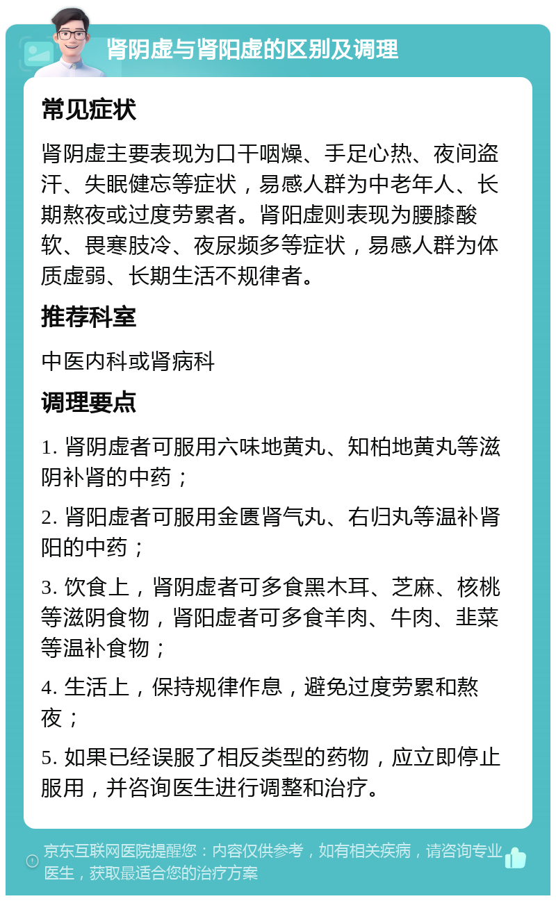 肾阴虚与肾阳虚的区别及调理 常见症状 肾阴虚主要表现为口干咽燥、手足心热、夜间盗汗、失眠健忘等症状，易感人群为中老年人、长期熬夜或过度劳累者。肾阳虚则表现为腰膝酸软、畏寒肢冷、夜尿频多等症状，易感人群为体质虚弱、长期生活不规律者。 推荐科室 中医内科或肾病科 调理要点 1. 肾阴虚者可服用六味地黄丸、知柏地黄丸等滋阴补肾的中药； 2. 肾阳虚者可服用金匮肾气丸、右归丸等温补肾阳的中药； 3. 饮食上，肾阴虚者可多食黑木耳、芝麻、核桃等滋阴食物，肾阳虚者可多食羊肉、牛肉、韭菜等温补食物； 4. 生活上，保持规律作息，避免过度劳累和熬夜； 5. 如果已经误服了相反类型的药物，应立即停止服用，并咨询医生进行调整和治疗。