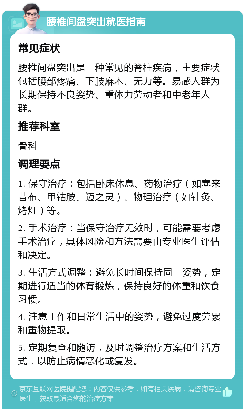 腰椎间盘突出就医指南 常见症状 腰椎间盘突出是一种常见的脊柱疾病，主要症状包括腰部疼痛、下肢麻木、无力等。易感人群为长期保持不良姿势、重体力劳动者和中老年人群。 推荐科室 骨科 调理要点 1. 保守治疗：包括卧床休息、药物治疗（如塞来昔布、甲钴胺、迈之灵）、物理治疗（如针灸、烤灯）等。 2. 手术治疗：当保守治疗无效时，可能需要考虑手术治疗，具体风险和方法需要由专业医生评估和决定。 3. 生活方式调整：避免长时间保持同一姿势，定期进行适当的体育锻炼，保持良好的体重和饮食习惯。 4. 注意工作和日常生活中的姿势，避免过度劳累和重物提取。 5. 定期复查和随访，及时调整治疗方案和生活方式，以防止病情恶化或复发。