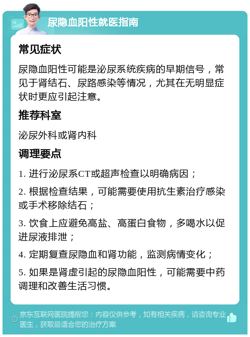 尿隐血阳性就医指南 常见症状 尿隐血阳性可能是泌尿系统疾病的早期信号，常见于肾结石、尿路感染等情况，尤其在无明显症状时更应引起注意。 推荐科室 泌尿外科或肾内科 调理要点 1. 进行泌尿系CT或超声检查以明确病因； 2. 根据检查结果，可能需要使用抗生素治疗感染或手术移除结石； 3. 饮食上应避免高盐、高蛋白食物，多喝水以促进尿液排泄； 4. 定期复查尿隐血和肾功能，监测病情变化； 5. 如果是肾虚引起的尿隐血阳性，可能需要中药调理和改善生活习惯。