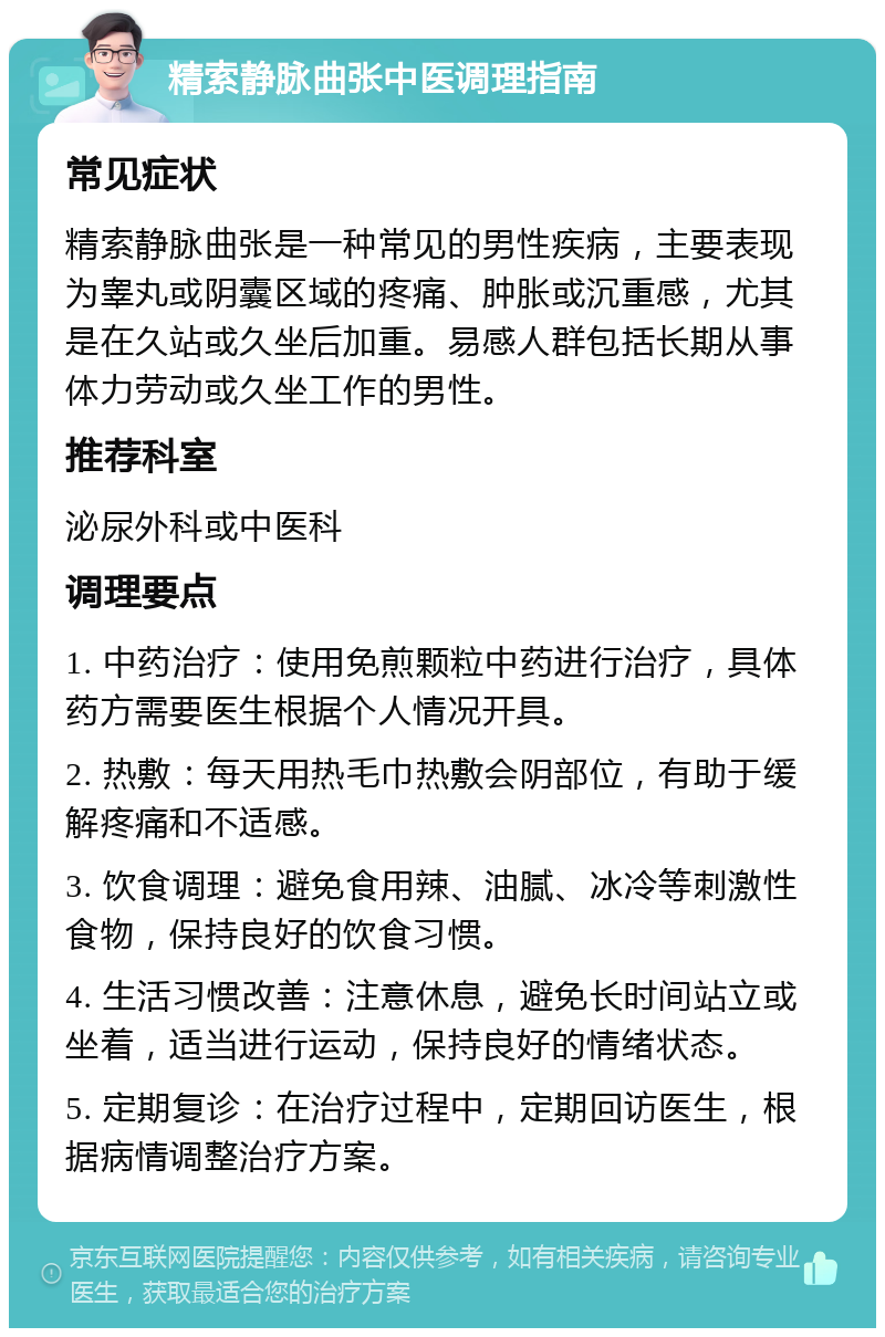 精索静脉曲张中医调理指南 常见症状 精索静脉曲张是一种常见的男性疾病，主要表现为睾丸或阴囊区域的疼痛、肿胀或沉重感，尤其是在久站或久坐后加重。易感人群包括长期从事体力劳动或久坐工作的男性。 推荐科室 泌尿外科或中医科 调理要点 1. 中药治疗：使用免煎颗粒中药进行治疗，具体药方需要医生根据个人情况开具。 2. 热敷：每天用热毛巾热敷会阴部位，有助于缓解疼痛和不适感。 3. 饮食调理：避免食用辣、油腻、冰冷等刺激性食物，保持良好的饮食习惯。 4. 生活习惯改善：注意休息，避免长时间站立或坐着，适当进行运动，保持良好的情绪状态。 5. 定期复诊：在治疗过程中，定期回访医生，根据病情调整治疗方案。