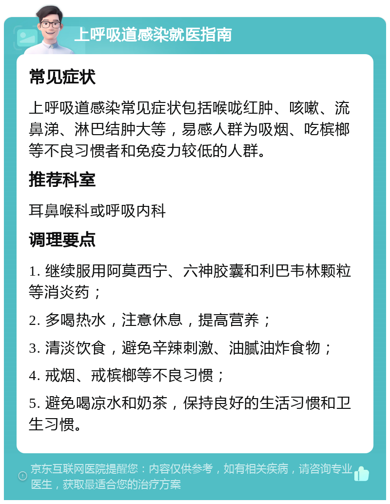 上呼吸道感染就医指南 常见症状 上呼吸道感染常见症状包括喉咙红肿、咳嗽、流鼻涕、淋巴结肿大等，易感人群为吸烟、吃槟榔等不良习惯者和免疫力较低的人群。 推荐科室 耳鼻喉科或呼吸内科 调理要点 1. 继续服用阿莫西宁、六神胶囊和利巴韦林颗粒等消炎药； 2. 多喝热水，注意休息，提高营养； 3. 清淡饮食，避免辛辣刺激、油腻油炸食物； 4. 戒烟、戒槟榔等不良习惯； 5. 避免喝凉水和奶茶，保持良好的生活习惯和卫生习惯。