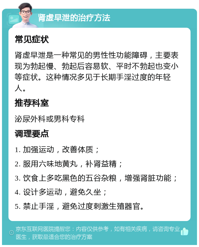 肾虚早泄的治疗方法 常见症状 肾虚早泄是一种常见的男性性功能障碍，主要表现为勃起慢、勃起后容易软、平时不勃起也变小等症状。这种情况多见于长期手淫过度的年轻人。 推荐科室 泌尿外科或男科专科 调理要点 1. 加强运动，改善体质； 2. 服用六味地黄丸，补肾益精； 3. 饮食上多吃黑色的五谷杂粮，增强肾脏功能； 4. 设计多运动，避免久坐； 5. 禁止手淫，避免过度刺激生殖器官。