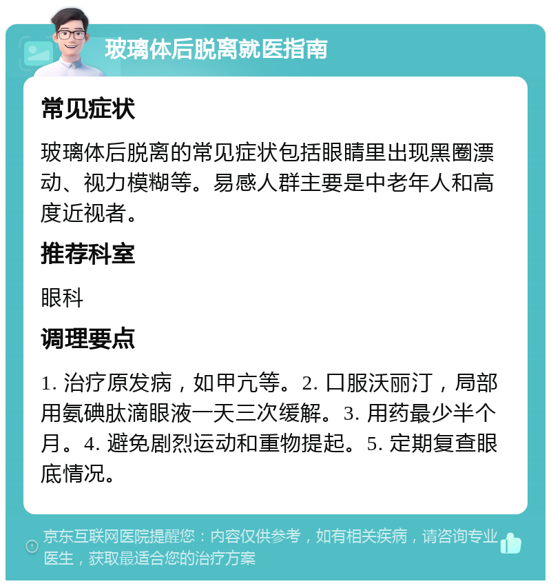 玻璃体后脱离就医指南 常见症状 玻璃体后脱离的常见症状包括眼睛里出现黑圈漂动、视力模糊等。易感人群主要是中老年人和高度近视者。 推荐科室 眼科 调理要点 1. 治疗原发病，如甲亢等。2. 口服沃丽汀，局部用氨碘肽滴眼液一天三次缓解。3. 用药最少半个月。4. 避免剧烈运动和重物提起。5. 定期复查眼底情况。