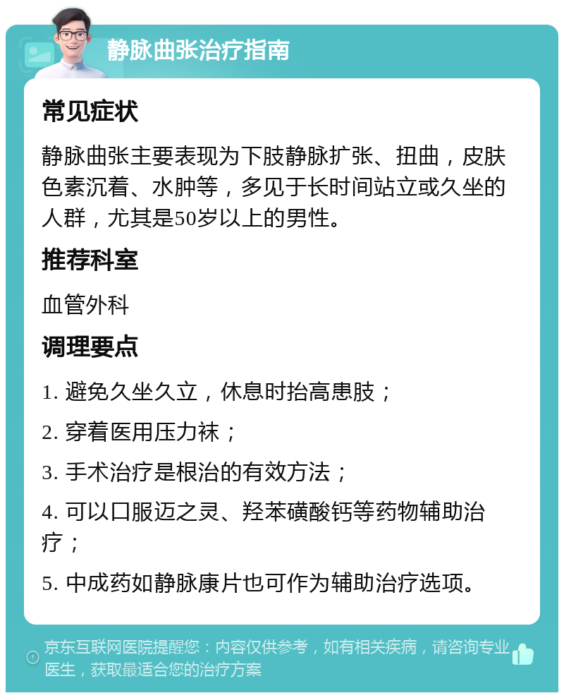 静脉曲张治疗指南 常见症状 静脉曲张主要表现为下肢静脉扩张、扭曲，皮肤色素沉着、水肿等，多见于长时间站立或久坐的人群，尤其是50岁以上的男性。 推荐科室 血管外科 调理要点 1. 避免久坐久立，休息时抬高患肢； 2. 穿着医用压力袜； 3. 手术治疗是根治的有效方法； 4. 可以口服迈之灵、羟苯磺酸钙等药物辅助治疗； 5. 中成药如静脉康片也可作为辅助治疗选项。