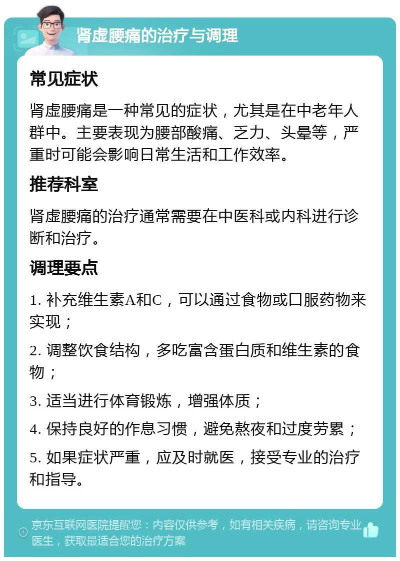 肾虚腰痛的治疗与调理 常见症状 肾虚腰痛是一种常见的症状，尤其是在中老年人群中。主要表现为腰部酸痛、乏力、头晕等，严重时可能会影响日常生活和工作效率。 推荐科室 肾虚腰痛的治疗通常需要在中医科或内科进行诊断和治疗。 调理要点 1. 补充维生素A和C，可以通过食物或口服药物来实现； 2. 调整饮食结构，多吃富含蛋白质和维生素的食物； 3. 适当进行体育锻炼，增强体质； 4. 保持良好的作息习惯，避免熬夜和过度劳累； 5. 如果症状严重，应及时就医，接受专业的治疗和指导。