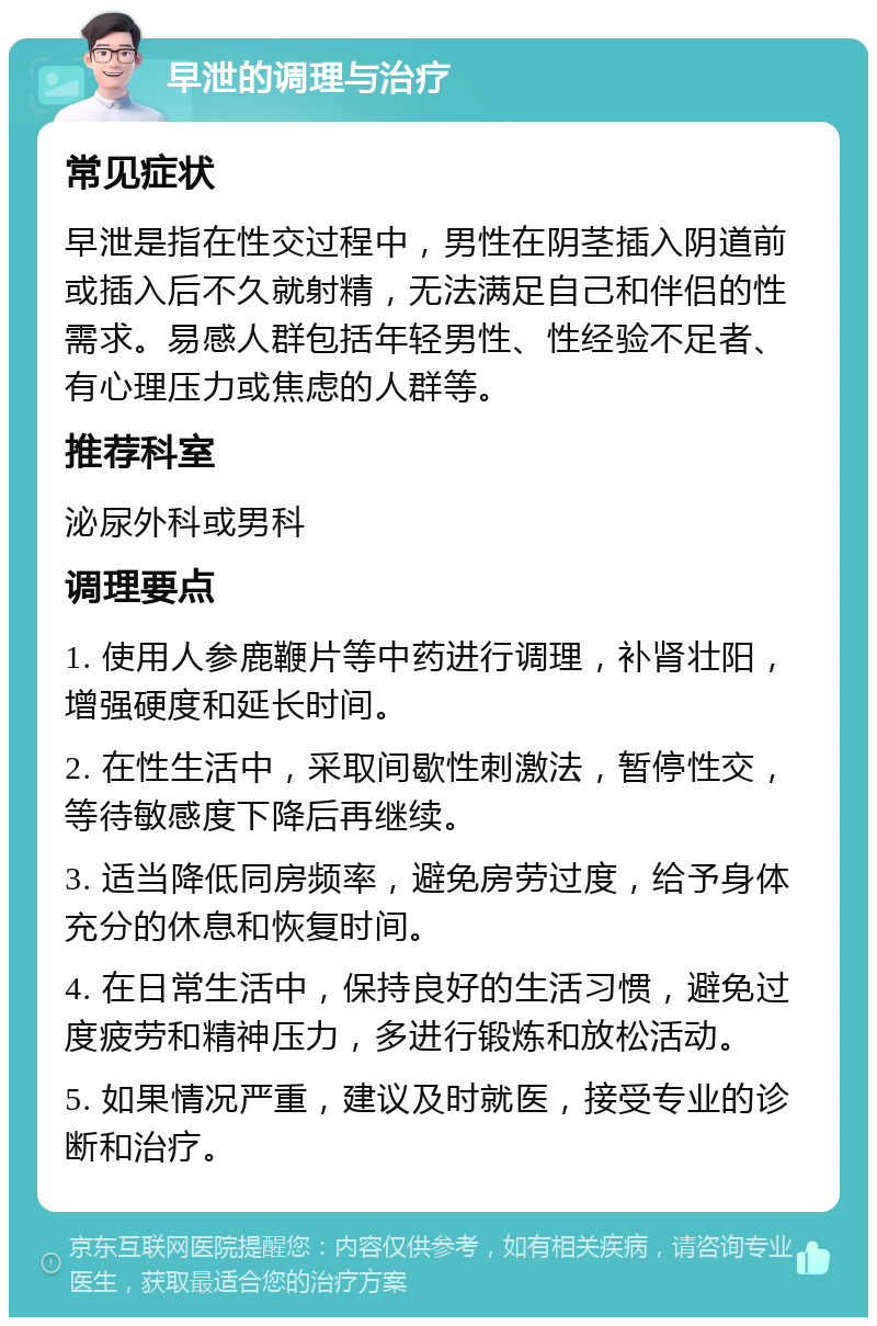 早泄的调理与治疗 常见症状 早泄是指在性交过程中，男性在阴茎插入阴道前或插入后不久就射精，无法满足自己和伴侣的性需求。易感人群包括年轻男性、性经验不足者、有心理压力或焦虑的人群等。 推荐科室 泌尿外科或男科 调理要点 1. 使用人参鹿鞭片等中药进行调理，补肾壮阳，增强硬度和延长时间。 2. 在性生活中，采取间歇性刺激法，暂停性交，等待敏感度下降后再继续。 3. 适当降低同房频率，避免房劳过度，给予身体充分的休息和恢复时间。 4. 在日常生活中，保持良好的生活习惯，避免过度疲劳和精神压力，多进行锻炼和放松活动。 5. 如果情况严重，建议及时就医，接受专业的诊断和治疗。