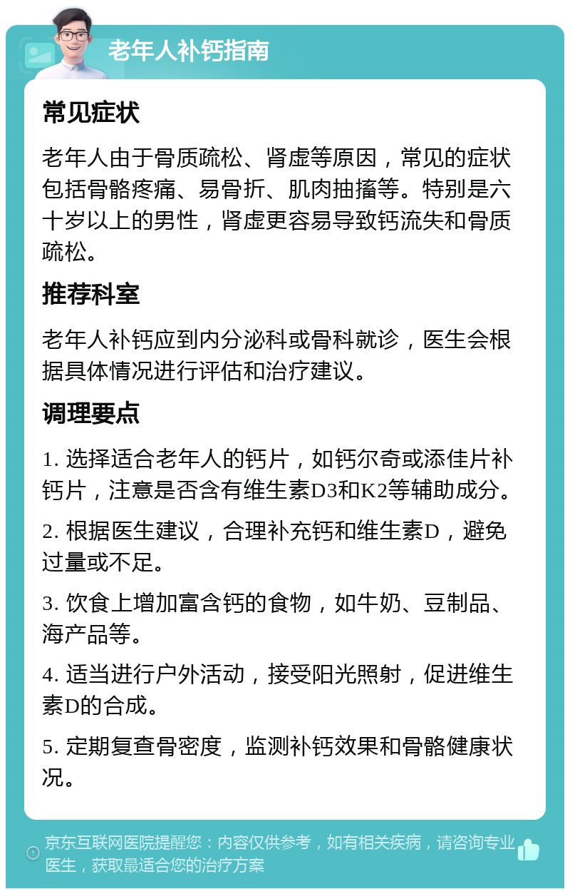 老年人补钙指南 常见症状 老年人由于骨质疏松、肾虚等原因，常见的症状包括骨骼疼痛、易骨折、肌肉抽搐等。特别是六十岁以上的男性，肾虚更容易导致钙流失和骨质疏松。 推荐科室 老年人补钙应到内分泌科或骨科就诊，医生会根据具体情况进行评估和治疗建议。 调理要点 1. 选择适合老年人的钙片，如钙尔奇或添佳片补钙片，注意是否含有维生素D3和K2等辅助成分。 2. 根据医生建议，合理补充钙和维生素D，避免过量或不足。 3. 饮食上增加富含钙的食物，如牛奶、豆制品、海产品等。 4. 适当进行户外活动，接受阳光照射，促进维生素D的合成。 5. 定期复查骨密度，监测补钙效果和骨骼健康状况。