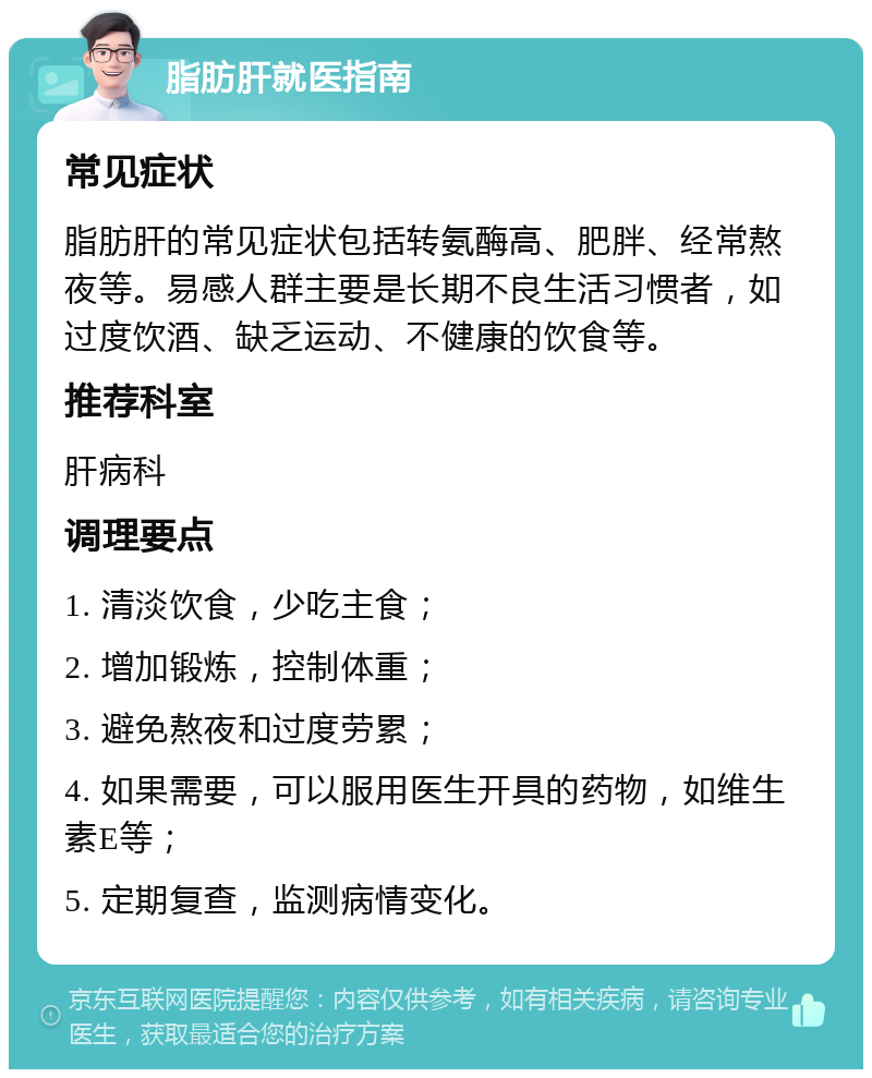 脂肪肝就医指南 常见症状 脂肪肝的常见症状包括转氨酶高、肥胖、经常熬夜等。易感人群主要是长期不良生活习惯者，如过度饮酒、缺乏运动、不健康的饮食等。 推荐科室 肝病科 调理要点 1. 清淡饮食，少吃主食； 2. 增加锻炼，控制体重； 3. 避免熬夜和过度劳累； 4. 如果需要，可以服用医生开具的药物，如维生素E等； 5. 定期复查，监测病情变化。