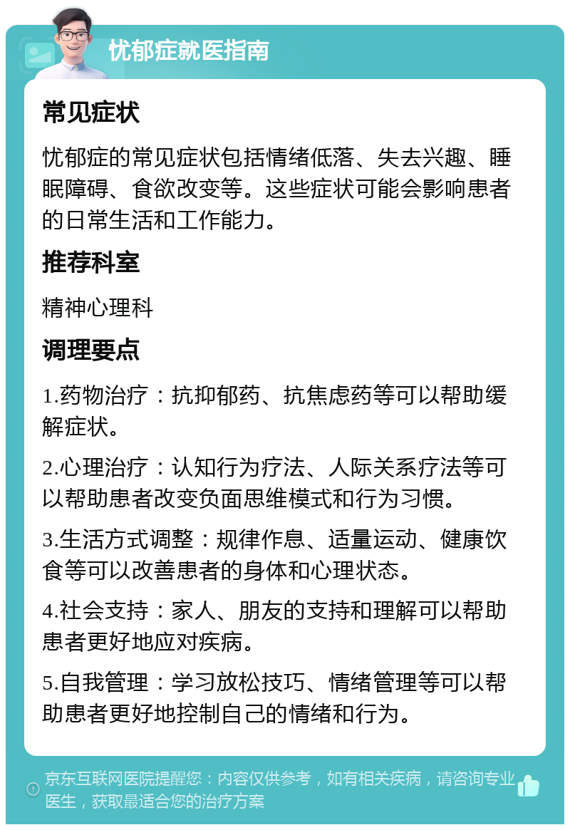 忧郁症就医指南 常见症状 忧郁症的常见症状包括情绪低落、失去兴趣、睡眠障碍、食欲改变等。这些症状可能会影响患者的日常生活和工作能力。 推荐科室 精神心理科 调理要点 1.药物治疗：抗抑郁药、抗焦虑药等可以帮助缓解症状。 2.心理治疗：认知行为疗法、人际关系疗法等可以帮助患者改变负面思维模式和行为习惯。 3.生活方式调整：规律作息、适量运动、健康饮食等可以改善患者的身体和心理状态。 4.社会支持：家人、朋友的支持和理解可以帮助患者更好地应对疾病。 5.自我管理：学习放松技巧、情绪管理等可以帮助患者更好地控制自己的情绪和行为。