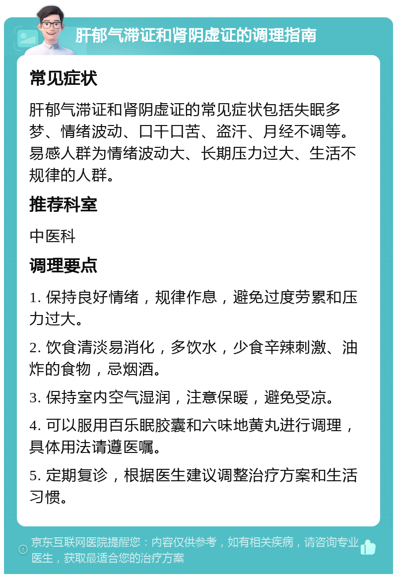 肝郁气滞证和肾阴虚证的调理指南 常见症状 肝郁气滞证和肾阴虚证的常见症状包括失眠多梦、情绪波动、口干口苦、盗汗、月经不调等。易感人群为情绪波动大、长期压力过大、生活不规律的人群。 推荐科室 中医科 调理要点 1. 保持良好情绪，规律作息，避免过度劳累和压力过大。 2. 饮食清淡易消化，多饮水，少食辛辣刺激、油炸的食物，忌烟酒。 3. 保持室内空气湿润，注意保暖，避免受凉。 4. 可以服用百乐眠胶囊和六味地黄丸进行调理，具体用法请遵医嘱。 5. 定期复诊，根据医生建议调整治疗方案和生活习惯。