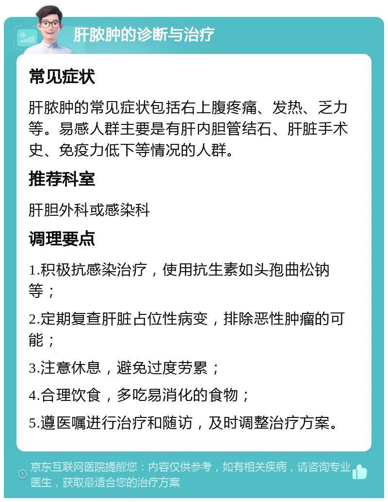 肝脓肿的诊断与治疗 常见症状 肝脓肿的常见症状包括右上腹疼痛、发热、乏力等。易感人群主要是有肝内胆管结石、肝脏手术史、免疫力低下等情况的人群。 推荐科室 肝胆外科或感染科 调理要点 1.积极抗感染治疗，使用抗生素如头孢曲松钠等； 2.定期复查肝脏占位性病变，排除恶性肿瘤的可能； 3.注意休息，避免过度劳累； 4.合理饮食，多吃易消化的食物； 5.遵医嘱进行治疗和随访，及时调整治疗方案。