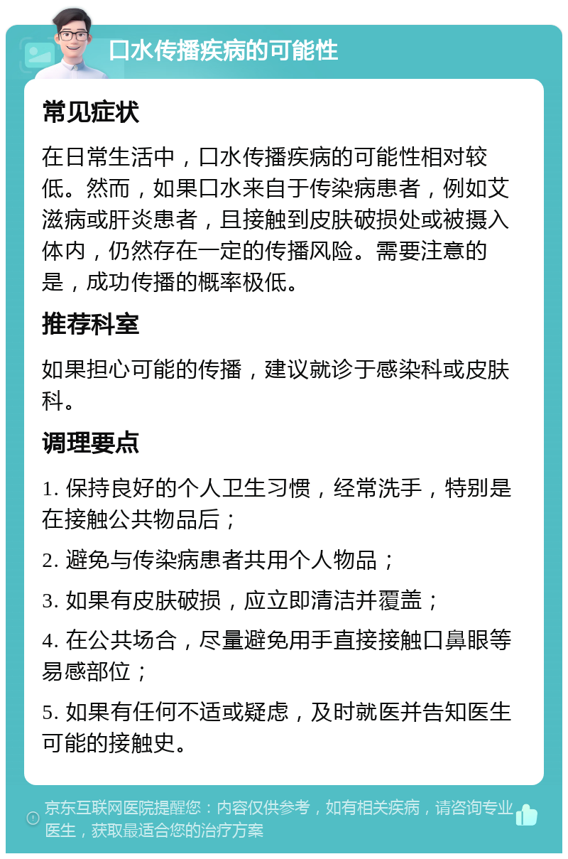 口水传播疾病的可能性 常见症状 在日常生活中，口水传播疾病的可能性相对较低。然而，如果口水来自于传染病患者，例如艾滋病或肝炎患者，且接触到皮肤破损处或被摄入体内，仍然存在一定的传播风险。需要注意的是，成功传播的概率极低。 推荐科室 如果担心可能的传播，建议就诊于感染科或皮肤科。 调理要点 1. 保持良好的个人卫生习惯，经常洗手，特别是在接触公共物品后； 2. 避免与传染病患者共用个人物品； 3. 如果有皮肤破损，应立即清洁并覆盖； 4. 在公共场合，尽量避免用手直接接触口鼻眼等易感部位； 5. 如果有任何不适或疑虑，及时就医并告知医生可能的接触史。