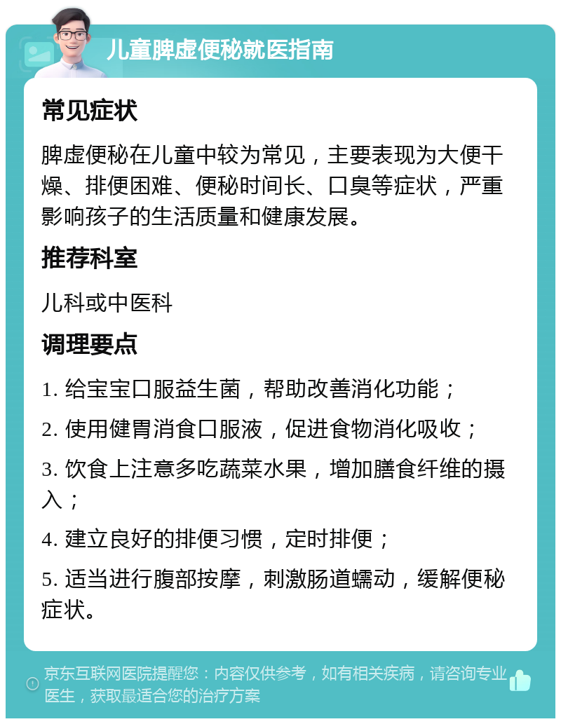 儿童脾虚便秘就医指南 常见症状 脾虚便秘在儿童中较为常见，主要表现为大便干燥、排便困难、便秘时间长、口臭等症状，严重影响孩子的生活质量和健康发展。 推荐科室 儿科或中医科 调理要点 1. 给宝宝口服益生菌，帮助改善消化功能； 2. 使用健胃消食口服液，促进食物消化吸收； 3. 饮食上注意多吃蔬菜水果，增加膳食纤维的摄入； 4. 建立良好的排便习惯，定时排便； 5. 适当进行腹部按摩，刺激肠道蠕动，缓解便秘症状。