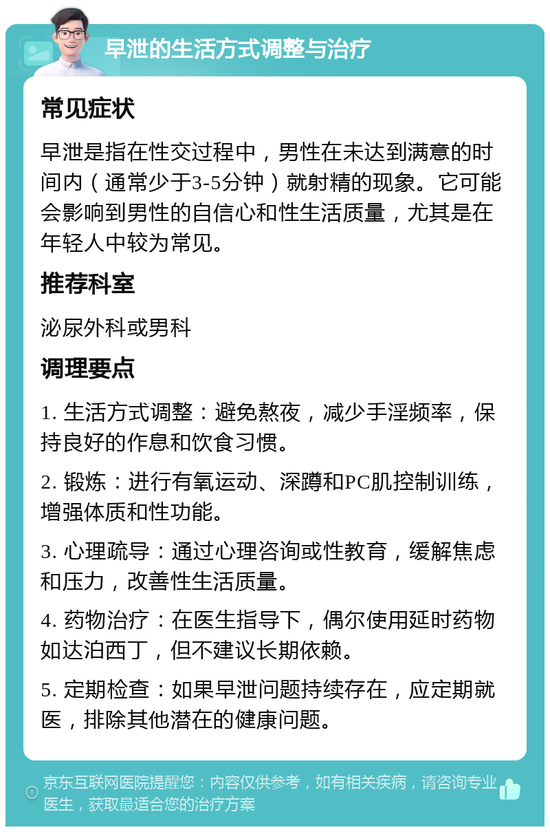 早泄的生活方式调整与治疗 常见症状 早泄是指在性交过程中，男性在未达到满意的时间内（通常少于3-5分钟）就射精的现象。它可能会影响到男性的自信心和性生活质量，尤其是在年轻人中较为常见。 推荐科室 泌尿外科或男科 调理要点 1. 生活方式调整：避免熬夜，减少手淫频率，保持良好的作息和饮食习惯。 2. 锻炼：进行有氧运动、深蹲和PC肌控制训练，增强体质和性功能。 3. 心理疏导：通过心理咨询或性教育，缓解焦虑和压力，改善性生活质量。 4. 药物治疗：在医生指导下，偶尔使用延时药物如达泊西丁，但不建议长期依赖。 5. 定期检查：如果早泄问题持续存在，应定期就医，排除其他潜在的健康问题。