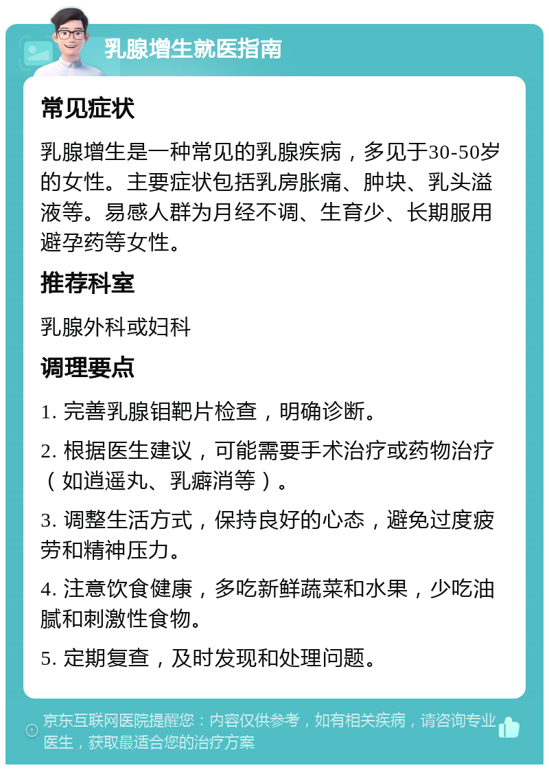 乳腺增生就医指南 常见症状 乳腺增生是一种常见的乳腺疾病，多见于30-50岁的女性。主要症状包括乳房胀痛、肿块、乳头溢液等。易感人群为月经不调、生育少、长期服用避孕药等女性。 推荐科室 乳腺外科或妇科 调理要点 1. 完善乳腺钼靶片检查，明确诊断。 2. 根据医生建议，可能需要手术治疗或药物治疗（如逍遥丸、乳癖消等）。 3. 调整生活方式，保持良好的心态，避免过度疲劳和精神压力。 4. 注意饮食健康，多吃新鲜蔬菜和水果，少吃油腻和刺激性食物。 5. 定期复查，及时发现和处理问题。