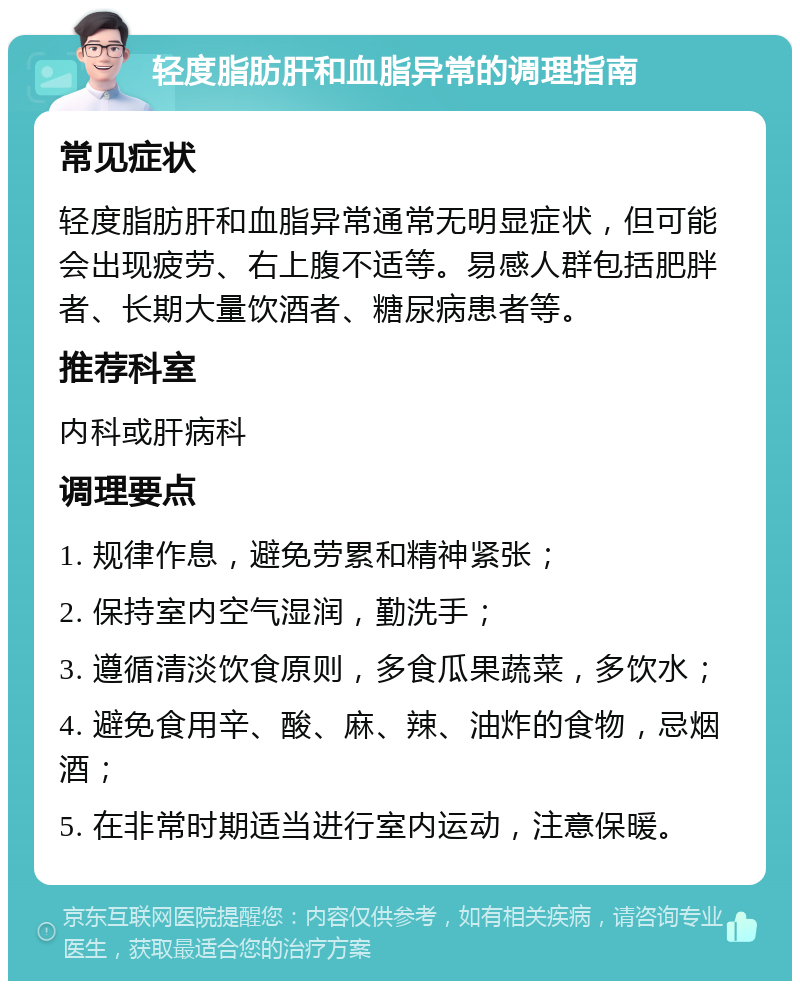 轻度脂肪肝和血脂异常的调理指南 常见症状 轻度脂肪肝和血脂异常通常无明显症状，但可能会出现疲劳、右上腹不适等。易感人群包括肥胖者、长期大量饮酒者、糖尿病患者等。 推荐科室 内科或肝病科 调理要点 1. 规律作息，避免劳累和精神紧张； 2. 保持室内空气湿润，勤洗手； 3. 遵循清淡饮食原则，多食瓜果蔬菜，多饮水； 4. 避免食用辛、酸、麻、辣、油炸的食物，忌烟酒； 5. 在非常时期适当进行室内运动，注意保暖。