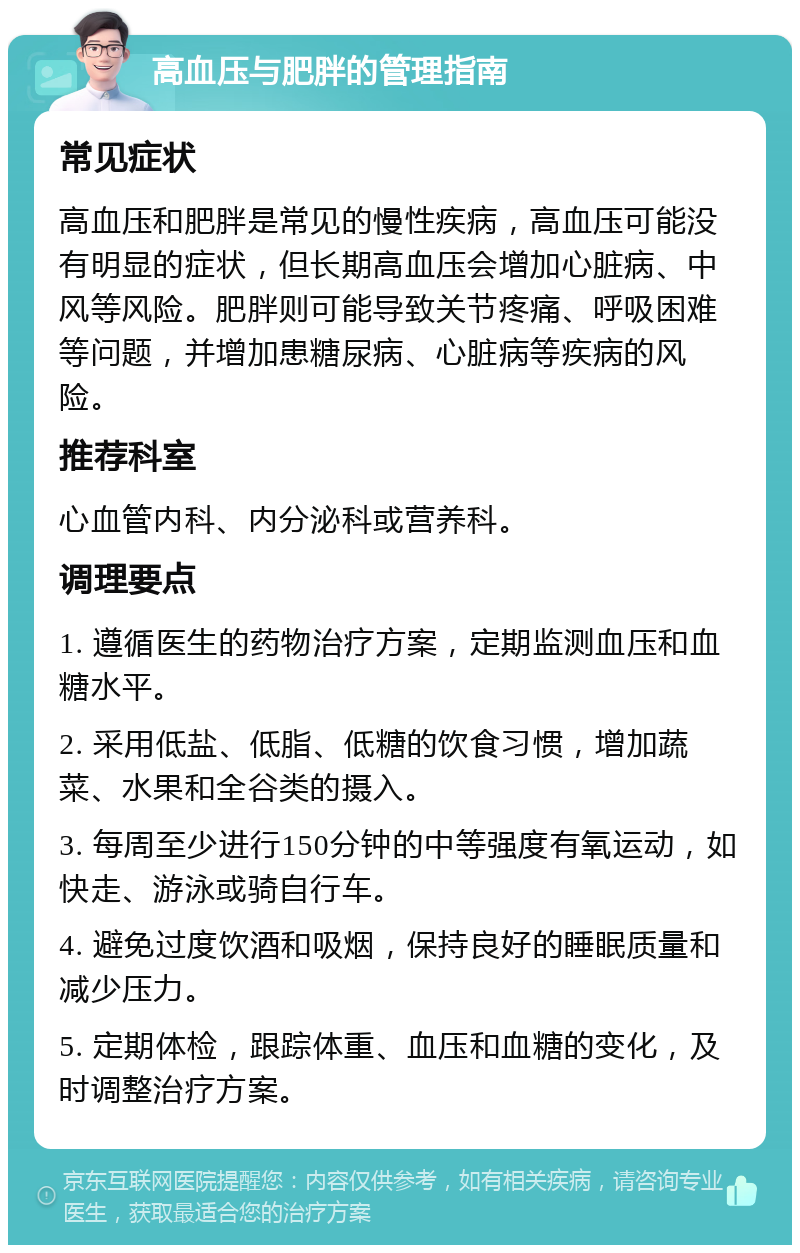 高血压与肥胖的管理指南 常见症状 高血压和肥胖是常见的慢性疾病，高血压可能没有明显的症状，但长期高血压会增加心脏病、中风等风险。肥胖则可能导致关节疼痛、呼吸困难等问题，并增加患糖尿病、心脏病等疾病的风险。 推荐科室 心血管内科、内分泌科或营养科。 调理要点 1. 遵循医生的药物治疗方案，定期监测血压和血糖水平。 2. 采用低盐、低脂、低糖的饮食习惯，增加蔬菜、水果和全谷类的摄入。 3. 每周至少进行150分钟的中等强度有氧运动，如快走、游泳或骑自行车。 4. 避免过度饮酒和吸烟，保持良好的睡眠质量和减少压力。 5. 定期体检，跟踪体重、血压和血糖的变化，及时调整治疗方案。