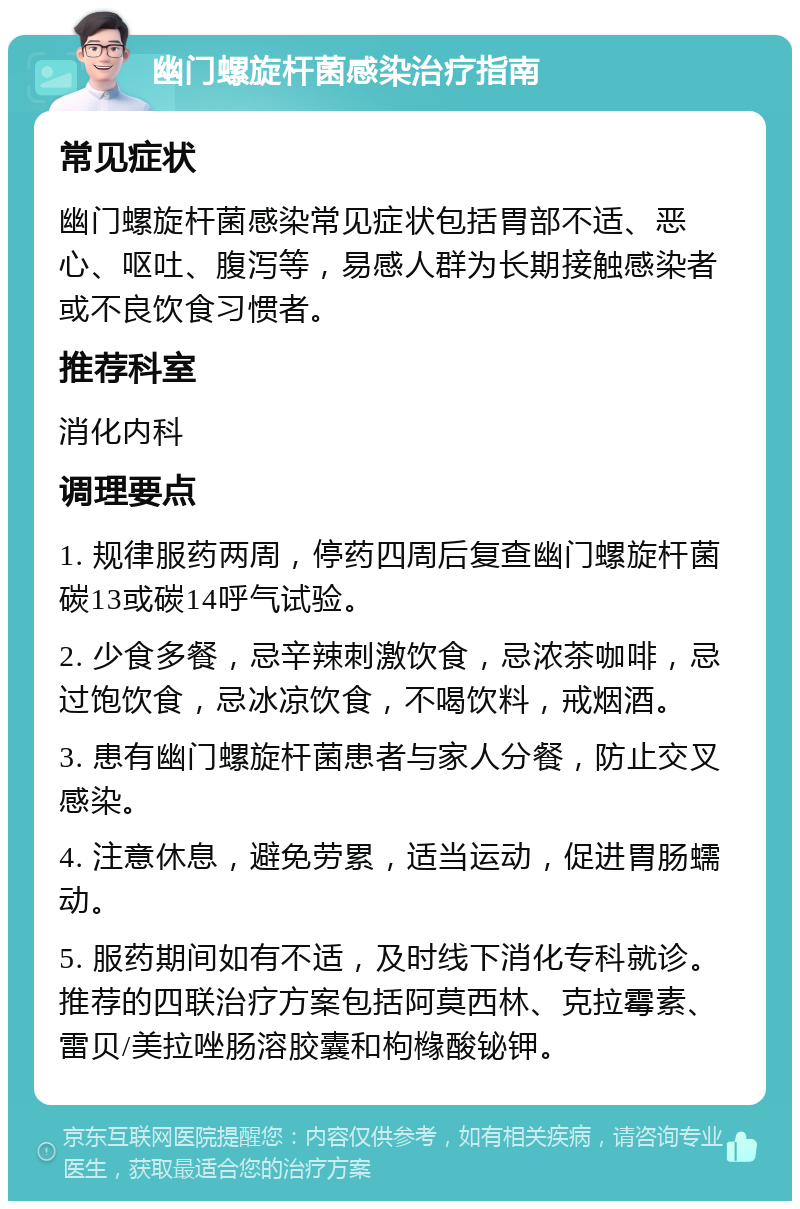 幽门螺旋杆菌感染治疗指南 常见症状 幽门螺旋杆菌感染常见症状包括胃部不适、恶心、呕吐、腹泻等，易感人群为长期接触感染者或不良饮食习惯者。 推荐科室 消化内科 调理要点 1. 规律服药两周，停药四周后复查幽门螺旋杆菌碳13或碳14呼气试验。 2. 少食多餐，忌辛辣刺激饮食，忌浓茶咖啡，忌过饱饮食，忌冰凉饮食，不喝饮料，戒烟酒。 3. 患有幽门螺旋杆菌患者与家人分餐，防止交叉感染。 4. 注意休息，避免劳累，适当运动，促进胃肠蠕动。 5. 服药期间如有不适，及时线下消化专科就诊。推荐的四联治疗方案包括阿莫西林、克拉霉素、雷贝/美拉唑肠溶胶囊和枸橼酸铋钾。