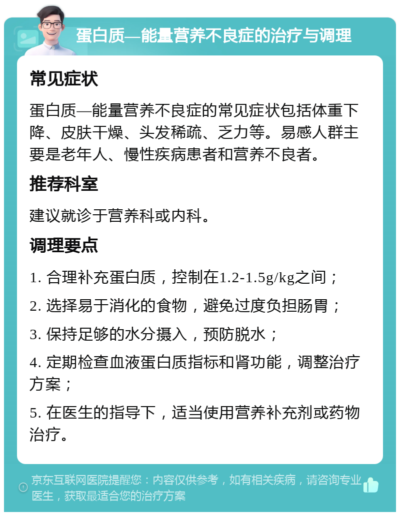 蛋白质—能量营养不良症的治疗与调理 常见症状 蛋白质—能量营养不良症的常见症状包括体重下降、皮肤干燥、头发稀疏、乏力等。易感人群主要是老年人、慢性疾病患者和营养不良者。 推荐科室 建议就诊于营养科或内科。 调理要点 1. 合理补充蛋白质，控制在1.2-1.5g/kg之间； 2. 选择易于消化的食物，避免过度负担肠胃； 3. 保持足够的水分摄入，预防脱水； 4. 定期检查血液蛋白质指标和肾功能，调整治疗方案； 5. 在医生的指导下，适当使用营养补充剂或药物治疗。