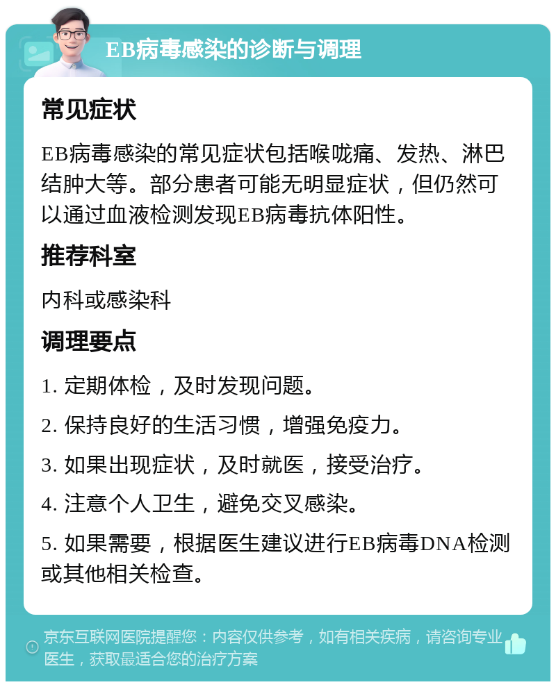 EB病毒感染的诊断与调理 常见症状 EB病毒感染的常见症状包括喉咙痛、发热、淋巴结肿大等。部分患者可能无明显症状，但仍然可以通过血液检测发现EB病毒抗体阳性。 推荐科室 内科或感染科 调理要点 1. 定期体检，及时发现问题。 2. 保持良好的生活习惯，增强免疫力。 3. 如果出现症状，及时就医，接受治疗。 4. 注意个人卫生，避免交叉感染。 5. 如果需要，根据医生建议进行EB病毒DNA检测或其他相关检查。