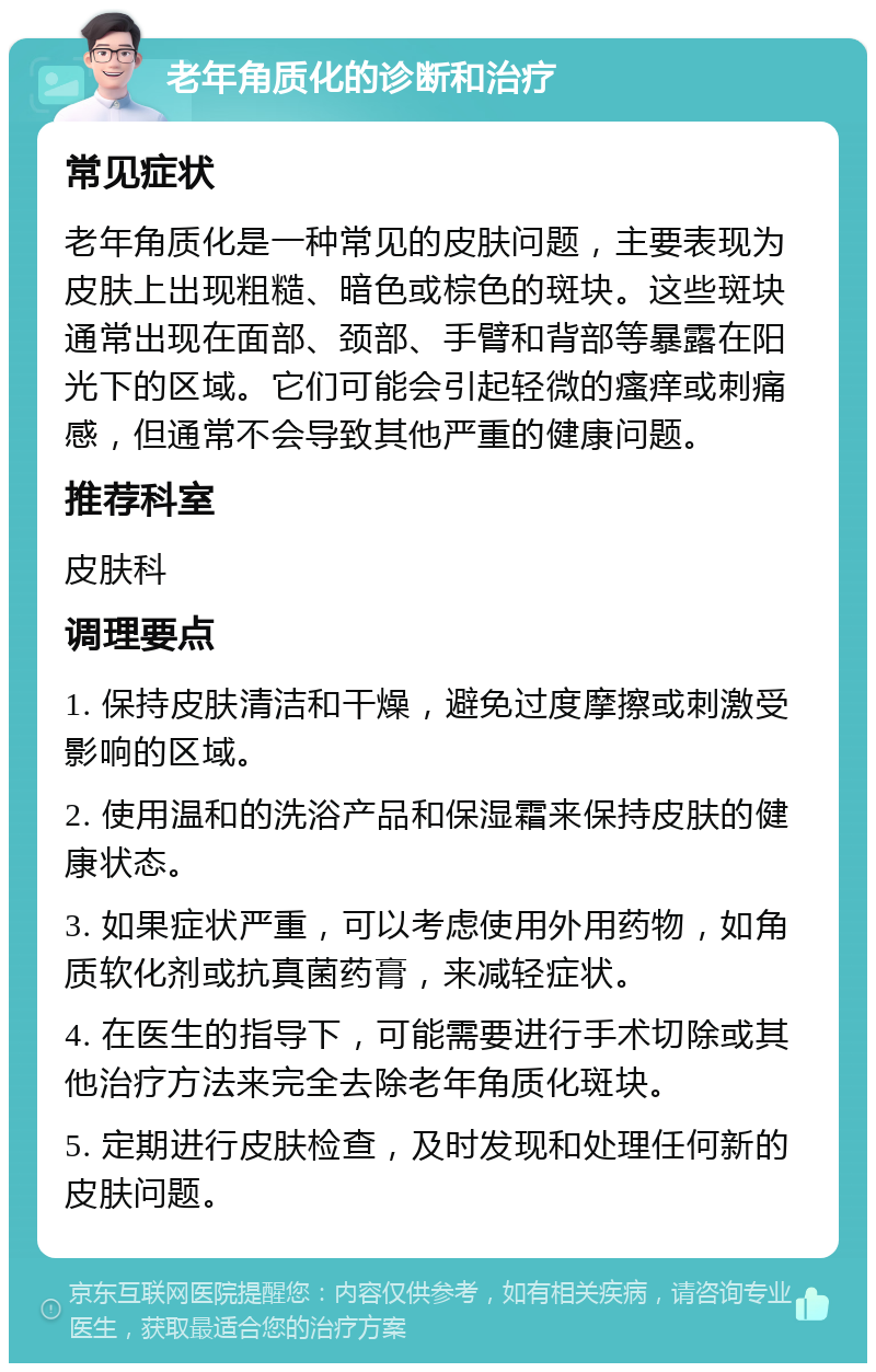 老年角质化的诊断和治疗 常见症状 老年角质化是一种常见的皮肤问题，主要表现为皮肤上出现粗糙、暗色或棕色的斑块。这些斑块通常出现在面部、颈部、手臂和背部等暴露在阳光下的区域。它们可能会引起轻微的瘙痒或刺痛感，但通常不会导致其他严重的健康问题。 推荐科室 皮肤科 调理要点 1. 保持皮肤清洁和干燥，避免过度摩擦或刺激受影响的区域。 2. 使用温和的洗浴产品和保湿霜来保持皮肤的健康状态。 3. 如果症状严重，可以考虑使用外用药物，如角质软化剂或抗真菌药膏，来减轻症状。 4. 在医生的指导下，可能需要进行手术切除或其他治疗方法来完全去除老年角质化斑块。 5. 定期进行皮肤检查，及时发现和处理任何新的皮肤问题。