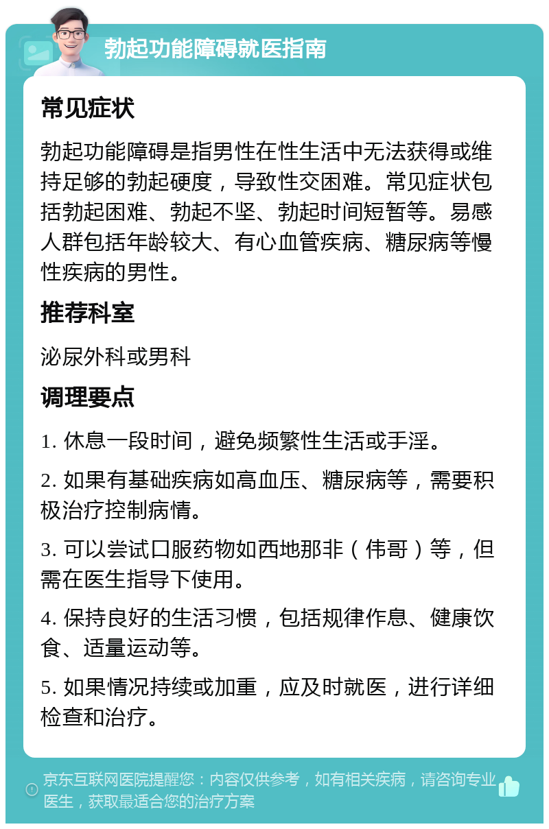 勃起功能障碍就医指南 常见症状 勃起功能障碍是指男性在性生活中无法获得或维持足够的勃起硬度，导致性交困难。常见症状包括勃起困难、勃起不坚、勃起时间短暂等。易感人群包括年龄较大、有心血管疾病、糖尿病等慢性疾病的男性。 推荐科室 泌尿外科或男科 调理要点 1. 休息一段时间，避免频繁性生活或手淫。 2. 如果有基础疾病如高血压、糖尿病等，需要积极治疗控制病情。 3. 可以尝试口服药物如西地那非（伟哥）等，但需在医生指导下使用。 4. 保持良好的生活习惯，包括规律作息、健康饮食、适量运动等。 5. 如果情况持续或加重，应及时就医，进行详细检查和治疗。