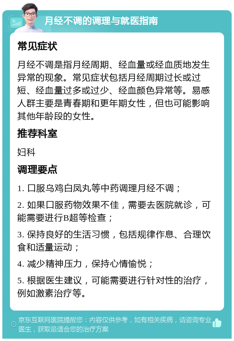 月经不调的调理与就医指南 常见症状 月经不调是指月经周期、经血量或经血质地发生异常的现象。常见症状包括月经周期过长或过短、经血量过多或过少、经血颜色异常等。易感人群主要是青春期和更年期女性，但也可能影响其他年龄段的女性。 推荐科室 妇科 调理要点 1. 口服乌鸡白凤丸等中药调理月经不调； 2. 如果口服药物效果不佳，需要去医院就诊，可能需要进行B超等检查； 3. 保持良好的生活习惯，包括规律作息、合理饮食和适量运动； 4. 减少精神压力，保持心情愉悦； 5. 根据医生建议，可能需要进行针对性的治疗，例如激素治疗等。