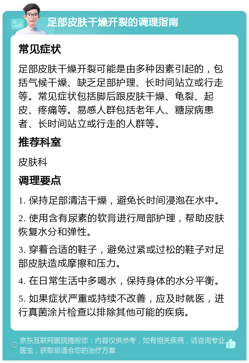 足部皮肤干燥开裂的调理指南 常见症状 足部皮肤干燥开裂可能是由多种因素引起的，包括气候干燥、缺乏足部护理、长时间站立或行走等。常见症状包括脚后跟皮肤干燥、龟裂、起皮、疼痛等。易感人群包括老年人、糖尿病患者、长时间站立或行走的人群等。 推荐科室 皮肤科 调理要点 1. 保持足部清洁干燥，避免长时间浸泡在水中。 2. 使用含有尿素的软膏进行局部护理，帮助皮肤恢复水分和弹性。 3. 穿着合适的鞋子，避免过紧或过松的鞋子对足部皮肤造成摩擦和压力。 4. 在日常生活中多喝水，保持身体的水分平衡。 5. 如果症状严重或持续不改善，应及时就医，进行真菌涂片检查以排除其他可能的疾病。