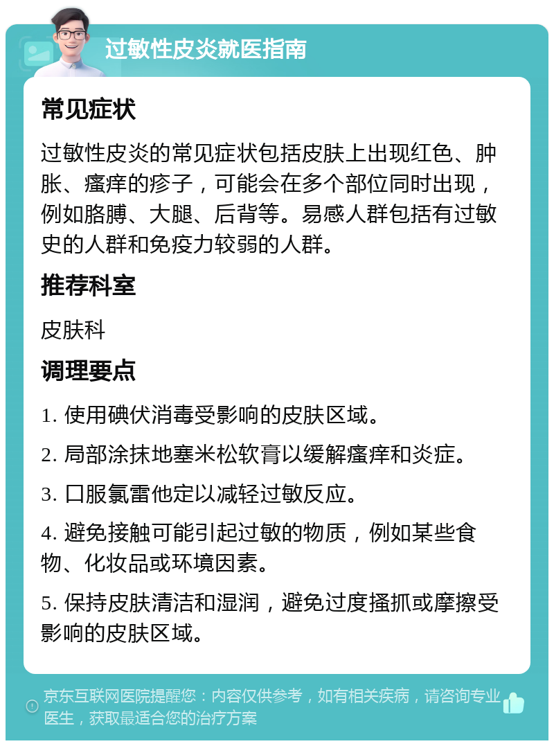 过敏性皮炎就医指南 常见症状 过敏性皮炎的常见症状包括皮肤上出现红色、肿胀、瘙痒的疹子，可能会在多个部位同时出现，例如胳膊、大腿、后背等。易感人群包括有过敏史的人群和免疫力较弱的人群。 推荐科室 皮肤科 调理要点 1. 使用碘伏消毒受影响的皮肤区域。 2. 局部涂抹地塞米松软膏以缓解瘙痒和炎症。 3. 口服氯雷他定以减轻过敏反应。 4. 避免接触可能引起过敏的物质，例如某些食物、化妆品或环境因素。 5. 保持皮肤清洁和湿润，避免过度搔抓或摩擦受影响的皮肤区域。