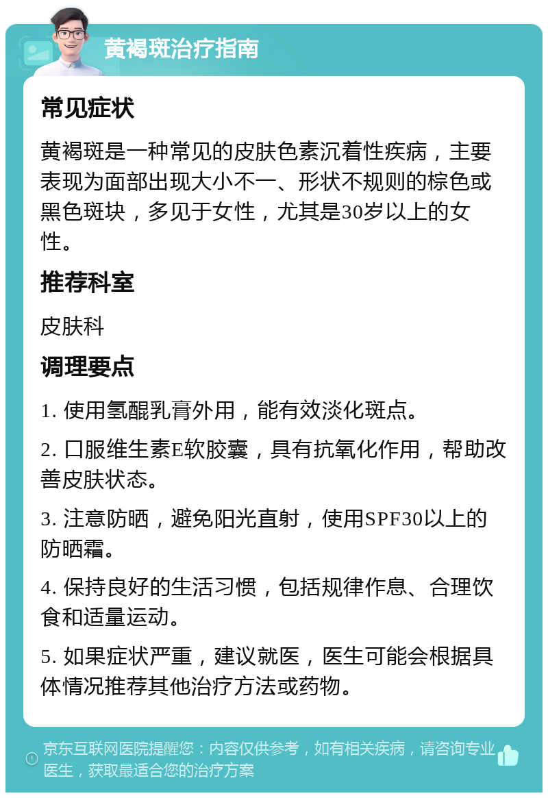 黄褐斑治疗指南 常见症状 黄褐斑是一种常见的皮肤色素沉着性疾病，主要表现为面部出现大小不一、形状不规则的棕色或黑色斑块，多见于女性，尤其是30岁以上的女性。 推荐科室 皮肤科 调理要点 1. 使用氢醌乳膏外用，能有效淡化斑点。 2. 口服维生素E软胶囊，具有抗氧化作用，帮助改善皮肤状态。 3. 注意防晒，避免阳光直射，使用SPF30以上的防晒霜。 4. 保持良好的生活习惯，包括规律作息、合理饮食和适量运动。 5. 如果症状严重，建议就医，医生可能会根据具体情况推荐其他治疗方法或药物。