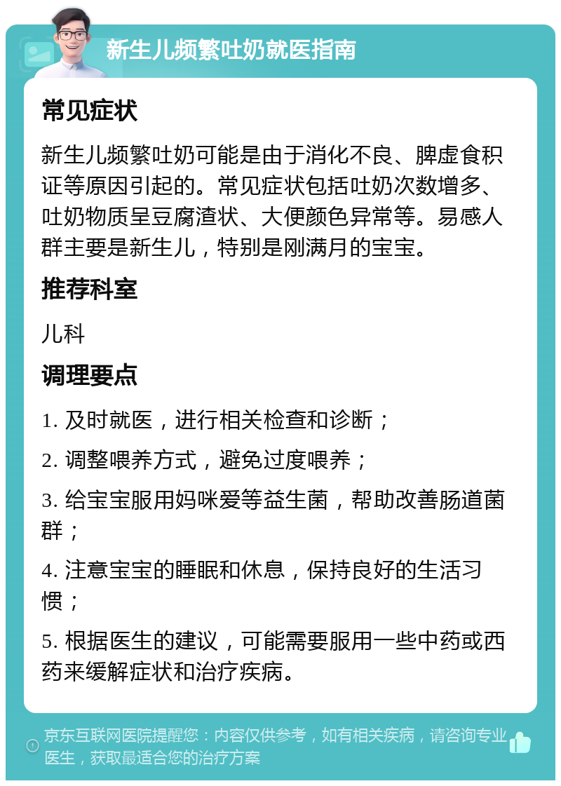 新生儿频繁吐奶就医指南 常见症状 新生儿频繁吐奶可能是由于消化不良、脾虚食积证等原因引起的。常见症状包括吐奶次数增多、吐奶物质呈豆腐渣状、大便颜色异常等。易感人群主要是新生儿，特别是刚满月的宝宝。 推荐科室 儿科 调理要点 1. 及时就医，进行相关检查和诊断； 2. 调整喂养方式，避免过度喂养； 3. 给宝宝服用妈咪爱等益生菌，帮助改善肠道菌群； 4. 注意宝宝的睡眠和休息，保持良好的生活习惯； 5. 根据医生的建议，可能需要服用一些中药或西药来缓解症状和治疗疾病。