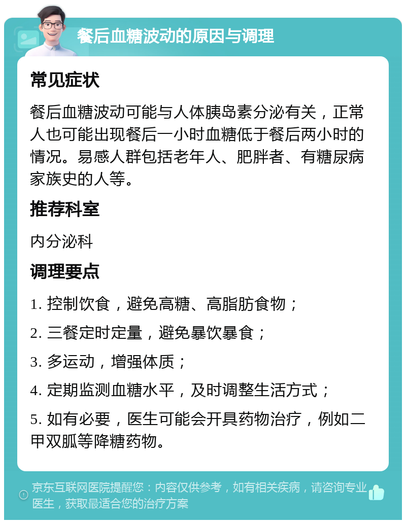 餐后血糖波动的原因与调理 常见症状 餐后血糖波动可能与人体胰岛素分泌有关，正常人也可能出现餐后一小时血糖低于餐后两小时的情况。易感人群包括老年人、肥胖者、有糖尿病家族史的人等。 推荐科室 内分泌科 调理要点 1. 控制饮食，避免高糖、高脂肪食物； 2. 三餐定时定量，避免暴饮暴食； 3. 多运动，增强体质； 4. 定期监测血糖水平，及时调整生活方式； 5. 如有必要，医生可能会开具药物治疗，例如二甲双胍等降糖药物。