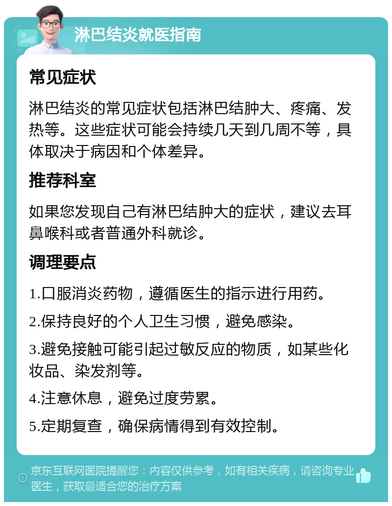 淋巴结炎就医指南 常见症状 淋巴结炎的常见症状包括淋巴结肿大、疼痛、发热等。这些症状可能会持续几天到几周不等，具体取决于病因和个体差异。 推荐科室 如果您发现自己有淋巴结肿大的症状，建议去耳鼻喉科或者普通外科就诊。 调理要点 1.口服消炎药物，遵循医生的指示进行用药。 2.保持良好的个人卫生习惯，避免感染。 3.避免接触可能引起过敏反应的物质，如某些化妆品、染发剂等。 4.注意休息，避免过度劳累。 5.定期复查，确保病情得到有效控制。