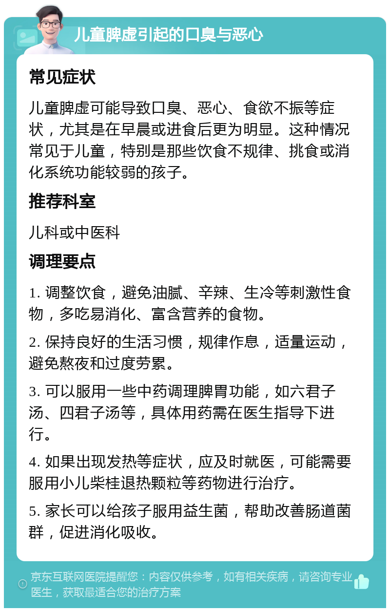 儿童脾虚引起的口臭与恶心 常见症状 儿童脾虚可能导致口臭、恶心、食欲不振等症状，尤其是在早晨或进食后更为明显。这种情况常见于儿童，特别是那些饮食不规律、挑食或消化系统功能较弱的孩子。 推荐科室 儿科或中医科 调理要点 1. 调整饮食，避免油腻、辛辣、生冷等刺激性食物，多吃易消化、富含营养的食物。 2. 保持良好的生活习惯，规律作息，适量运动，避免熬夜和过度劳累。 3. 可以服用一些中药调理脾胃功能，如六君子汤、四君子汤等，具体用药需在医生指导下进行。 4. 如果出现发热等症状，应及时就医，可能需要服用小儿柴桂退热颗粒等药物进行治疗。 5. 家长可以给孩子服用益生菌，帮助改善肠道菌群，促进消化吸收。