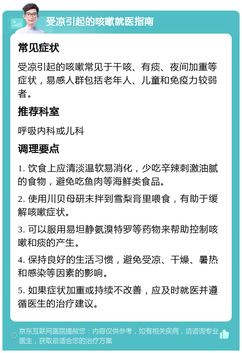 受凉引起的咳嗽就医指南 常见症状 受凉引起的咳嗽常见于干咳、有痰、夜间加重等症状，易感人群包括老年人、儿童和免疫力较弱者。 推荐科室 呼吸内科或儿科 调理要点 1. 饮食上应清淡温软易消化，少吃辛辣刺激油腻的食物，避免吃鱼肉等海鲜类食品。 2. 使用川贝母研末拌到雪梨膏里喂食，有助于缓解咳嗽症状。 3. 可以服用易坦静氨溴特罗等药物来帮助控制咳嗽和痰的产生。 4. 保持良好的生活习惯，避免受凉、干燥、暑热和感染等因素的影响。 5. 如果症状加重或持续不改善，应及时就医并遵循医生的治疗建议。