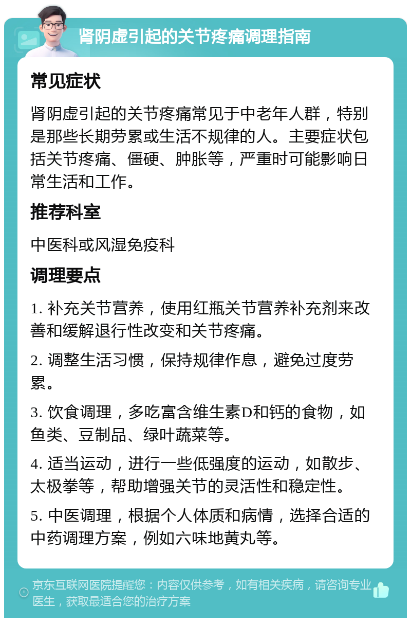 肾阴虚引起的关节疼痛调理指南 常见症状 肾阴虚引起的关节疼痛常见于中老年人群，特别是那些长期劳累或生活不规律的人。主要症状包括关节疼痛、僵硬、肿胀等，严重时可能影响日常生活和工作。 推荐科室 中医科或风湿免疫科 调理要点 1. 补充关节营养，使用红瓶关节营养补充剂来改善和缓解退行性改变和关节疼痛。 2. 调整生活习惯，保持规律作息，避免过度劳累。 3. 饮食调理，多吃富含维生素D和钙的食物，如鱼类、豆制品、绿叶蔬菜等。 4. 适当运动，进行一些低强度的运动，如散步、太极拳等，帮助增强关节的灵活性和稳定性。 5. 中医调理，根据个人体质和病情，选择合适的中药调理方案，例如六味地黄丸等。