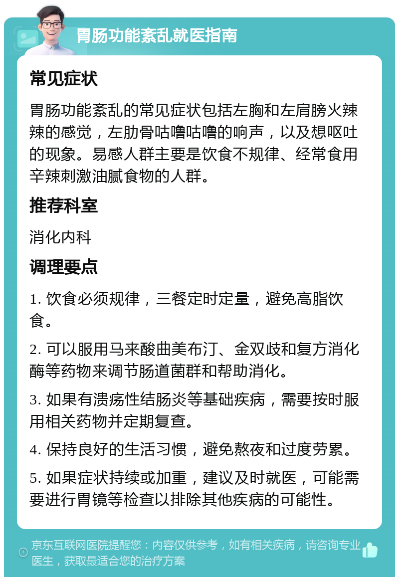 胃肠功能紊乱就医指南 常见症状 胃肠功能紊乱的常见症状包括左胸和左肩膀火辣辣的感觉，左肋骨咕噜咕噜的响声，以及想呕吐的现象。易感人群主要是饮食不规律、经常食用辛辣刺激油腻食物的人群。 推荐科室 消化内科 调理要点 1. 饮食必须规律，三餐定时定量，避免高脂饮食。 2. 可以服用马来酸曲美布汀、金双歧和复方消化酶等药物来调节肠道菌群和帮助消化。 3. 如果有溃疡性结肠炎等基础疾病，需要按时服用相关药物并定期复查。 4. 保持良好的生活习惯，避免熬夜和过度劳累。 5. 如果症状持续或加重，建议及时就医，可能需要进行胃镜等检查以排除其他疾病的可能性。