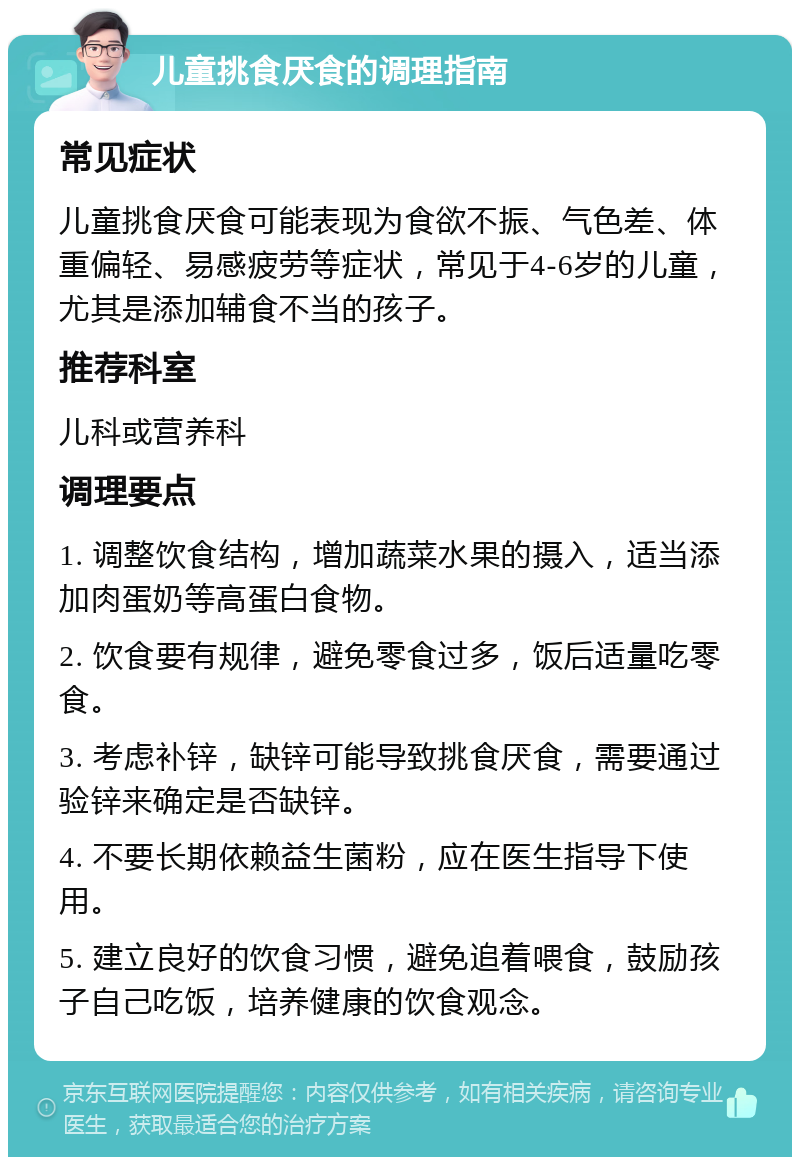 儿童挑食厌食的调理指南 常见症状 儿童挑食厌食可能表现为食欲不振、气色差、体重偏轻、易感疲劳等症状，常见于4-6岁的儿童，尤其是添加辅食不当的孩子。 推荐科室 儿科或营养科 调理要点 1. 调整饮食结构，增加蔬菜水果的摄入，适当添加肉蛋奶等高蛋白食物。 2. 饮食要有规律，避免零食过多，饭后适量吃零食。 3. 考虑补锌，缺锌可能导致挑食厌食，需要通过验锌来确定是否缺锌。 4. 不要长期依赖益生菌粉，应在医生指导下使用。 5. 建立良好的饮食习惯，避免追着喂食，鼓励孩子自己吃饭，培养健康的饮食观念。