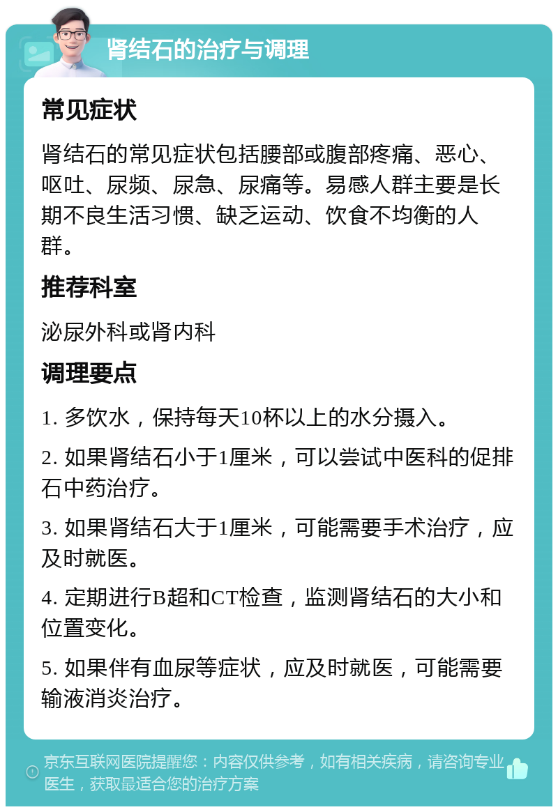 肾结石的治疗与调理 常见症状 肾结石的常见症状包括腰部或腹部疼痛、恶心、呕吐、尿频、尿急、尿痛等。易感人群主要是长期不良生活习惯、缺乏运动、饮食不均衡的人群。 推荐科室 泌尿外科或肾内科 调理要点 1. 多饮水，保持每天10杯以上的水分摄入。 2. 如果肾结石小于1厘米，可以尝试中医科的促排石中药治疗。 3. 如果肾结石大于1厘米，可能需要手术治疗，应及时就医。 4. 定期进行B超和CT检查，监测肾结石的大小和位置变化。 5. 如果伴有血尿等症状，应及时就医，可能需要输液消炎治疗。