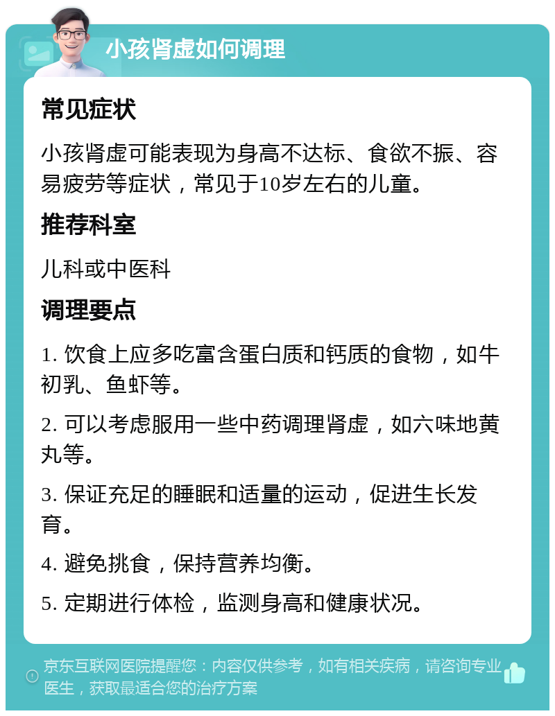 小孩肾虚如何调理 常见症状 小孩肾虚可能表现为身高不达标、食欲不振、容易疲劳等症状，常见于10岁左右的儿童。 推荐科室 儿科或中医科 调理要点 1. 饮食上应多吃富含蛋白质和钙质的食物，如牛初乳、鱼虾等。 2. 可以考虑服用一些中药调理肾虚，如六味地黄丸等。 3. 保证充足的睡眠和适量的运动，促进生长发育。 4. 避免挑食，保持营养均衡。 5. 定期进行体检，监测身高和健康状况。