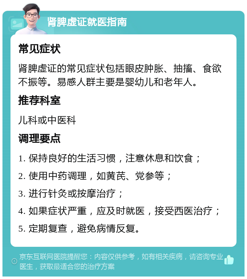 肾脾虚证就医指南 常见症状 肾脾虚证的常见症状包括眼皮肿胀、抽搐、食欲不振等。易感人群主要是婴幼儿和老年人。 推荐科室 儿科或中医科 调理要点 1. 保持良好的生活习惯，注意休息和饮食； 2. 使用中药调理，如黄芪、党参等； 3. 进行针灸或按摩治疗； 4. 如果症状严重，应及时就医，接受西医治疗； 5. 定期复查，避免病情反复。