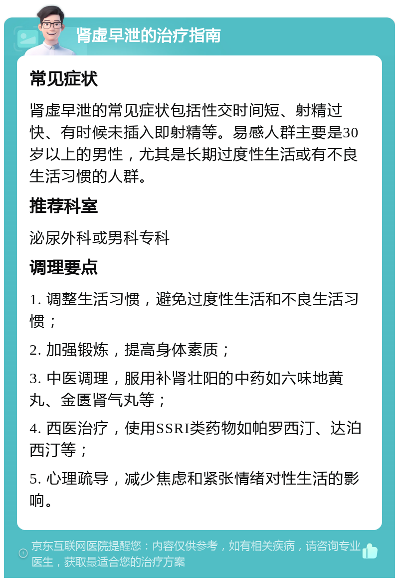 肾虚早泄的治疗指南 常见症状 肾虚早泄的常见症状包括性交时间短、射精过快、有时候未插入即射精等。易感人群主要是30岁以上的男性，尤其是长期过度性生活或有不良生活习惯的人群。 推荐科室 泌尿外科或男科专科 调理要点 1. 调整生活习惯，避免过度性生活和不良生活习惯； 2. 加强锻炼，提高身体素质； 3. 中医调理，服用补肾壮阳的中药如六味地黄丸、金匮肾气丸等； 4. 西医治疗，使用SSRI类药物如帕罗西汀、达泊西汀等； 5. 心理疏导，减少焦虑和紧张情绪对性生活的影响。