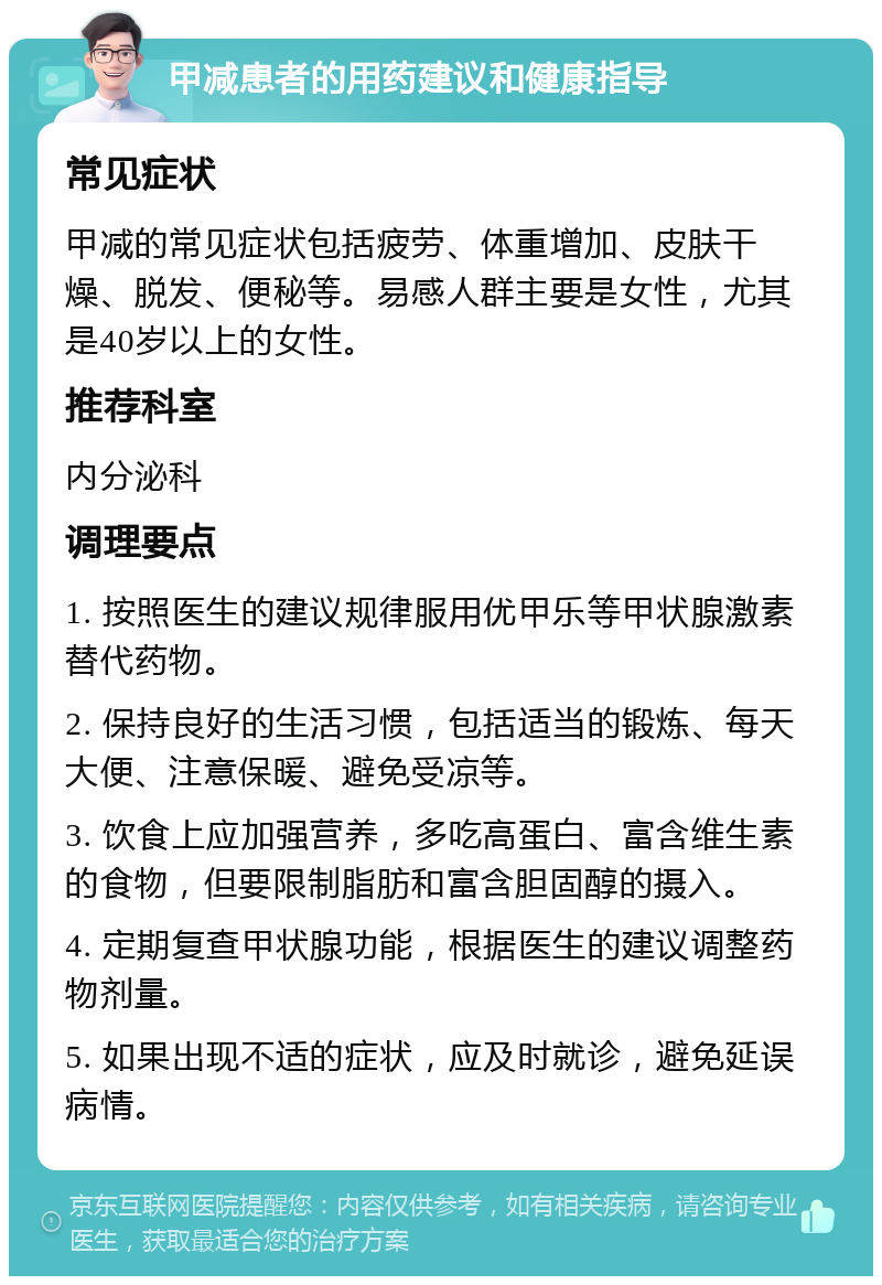 甲减患者的用药建议和健康指导 常见症状 甲减的常见症状包括疲劳、体重增加、皮肤干燥、脱发、便秘等。易感人群主要是女性，尤其是40岁以上的女性。 推荐科室 内分泌科 调理要点 1. 按照医生的建议规律服用优甲乐等甲状腺激素替代药物。 2. 保持良好的生活习惯，包括适当的锻炼、每天大便、注意保暖、避免受凉等。 3. 饮食上应加强营养，多吃高蛋白、富含维生素的食物，但要限制脂肪和富含胆固醇的摄入。 4. 定期复查甲状腺功能，根据医生的建议调整药物剂量。 5. 如果出现不适的症状，应及时就诊，避免延误病情。