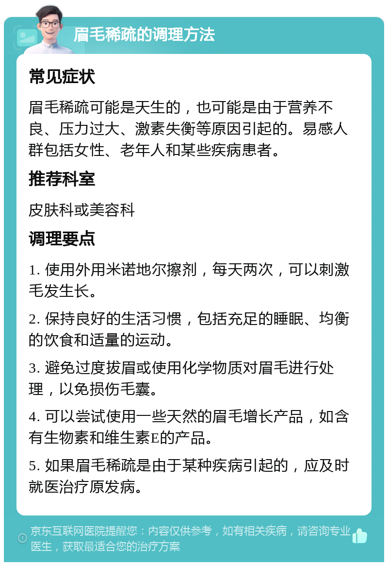 眉毛稀疏的调理方法 常见症状 眉毛稀疏可能是天生的，也可能是由于营养不良、压力过大、激素失衡等原因引起的。易感人群包括女性、老年人和某些疾病患者。 推荐科室 皮肤科或美容科 调理要点 1. 使用外用米诺地尔擦剂，每天两次，可以刺激毛发生长。 2. 保持良好的生活习惯，包括充足的睡眠、均衡的饮食和适量的运动。 3. 避免过度拔眉或使用化学物质对眉毛进行处理，以免损伤毛囊。 4. 可以尝试使用一些天然的眉毛增长产品，如含有生物素和维生素E的产品。 5. 如果眉毛稀疏是由于某种疾病引起的，应及时就医治疗原发病。