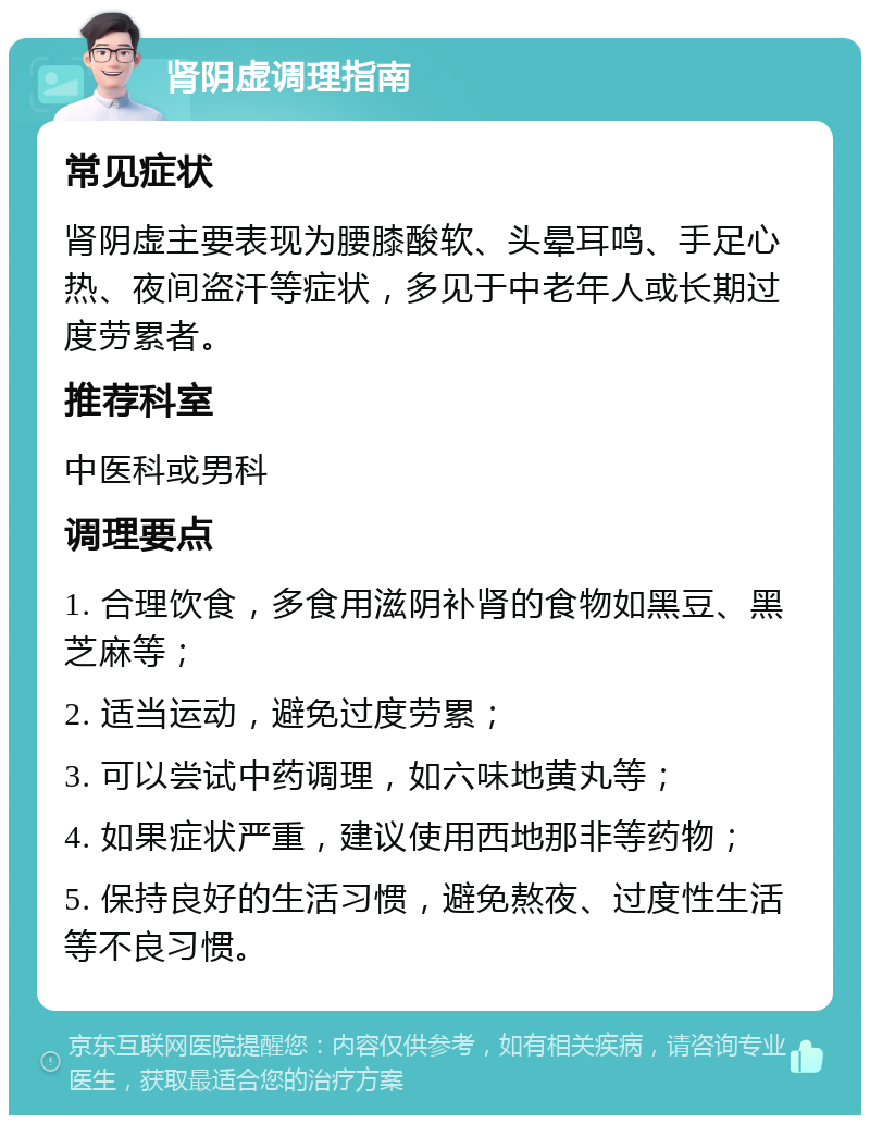 肾阴虚调理指南 常见症状 肾阴虚主要表现为腰膝酸软、头晕耳鸣、手足心热、夜间盗汗等症状，多见于中老年人或长期过度劳累者。 推荐科室 中医科或男科 调理要点 1. 合理饮食，多食用滋阴补肾的食物如黑豆、黑芝麻等； 2. 适当运动，避免过度劳累； 3. 可以尝试中药调理，如六味地黄丸等； 4. 如果症状严重，建议使用西地那非等药物； 5. 保持良好的生活习惯，避免熬夜、过度性生活等不良习惯。