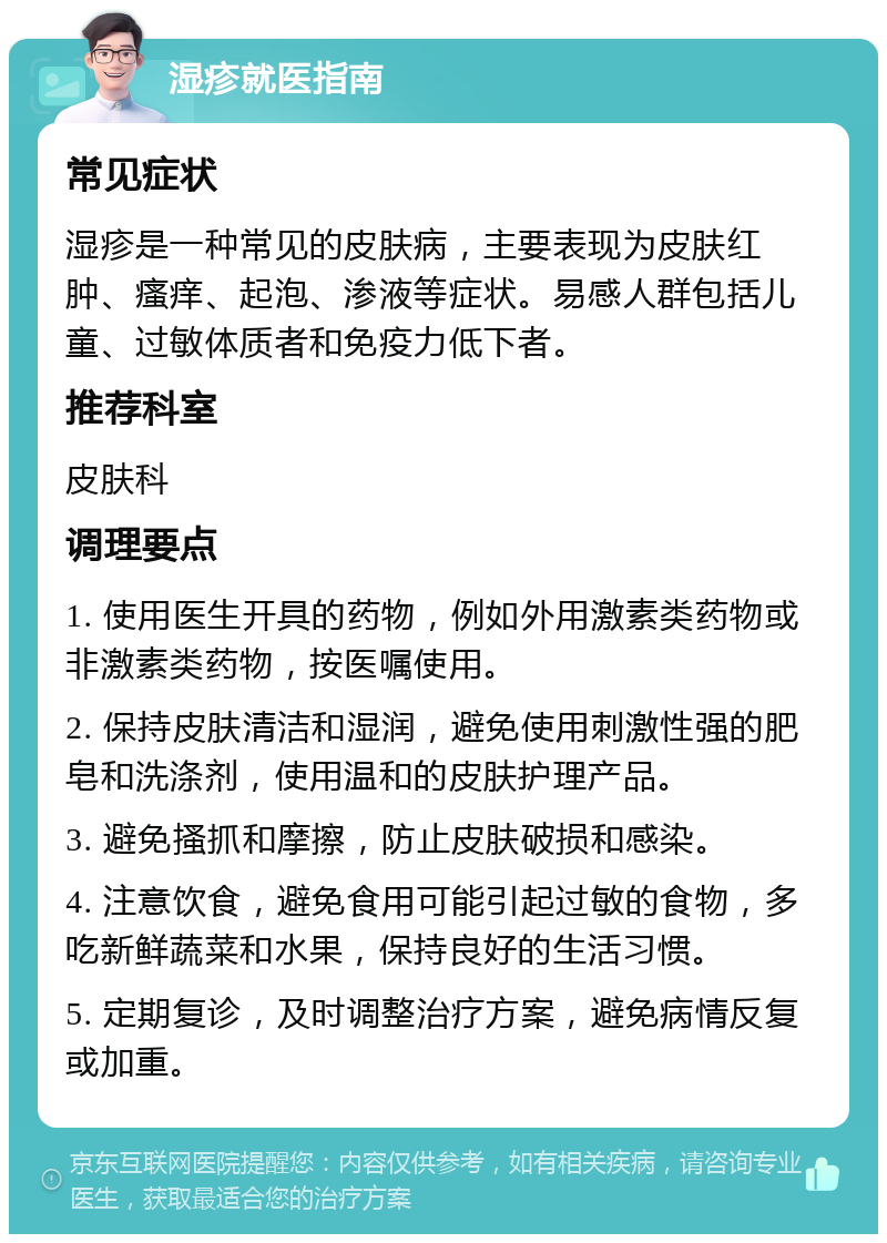 湿疹就医指南 常见症状 湿疹是一种常见的皮肤病，主要表现为皮肤红肿、瘙痒、起泡、渗液等症状。易感人群包括儿童、过敏体质者和免疫力低下者。 推荐科室 皮肤科 调理要点 1. 使用医生开具的药物，例如外用激素类药物或非激素类药物，按医嘱使用。 2. 保持皮肤清洁和湿润，避免使用刺激性强的肥皂和洗涤剂，使用温和的皮肤护理产品。 3. 避免搔抓和摩擦，防止皮肤破损和感染。 4. 注意饮食，避免食用可能引起过敏的食物，多吃新鲜蔬菜和水果，保持良好的生活习惯。 5. 定期复诊，及时调整治疗方案，避免病情反复或加重。