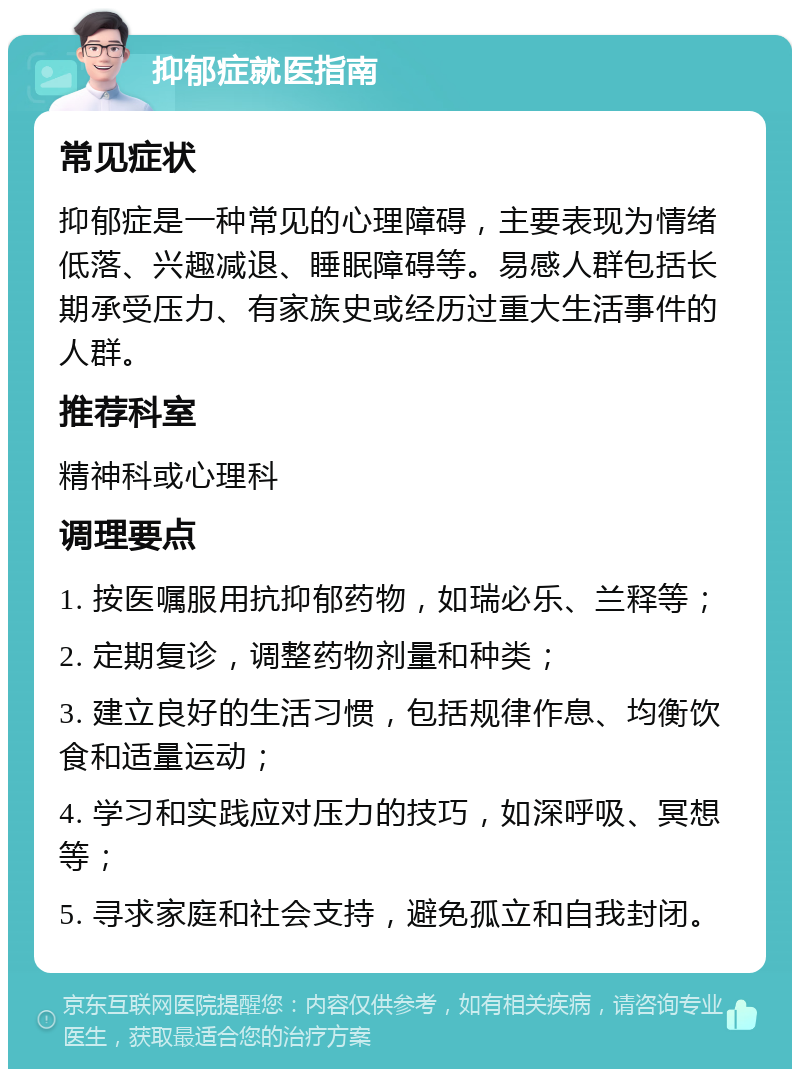 抑郁症就医指南 常见症状 抑郁症是一种常见的心理障碍，主要表现为情绪低落、兴趣减退、睡眠障碍等。易感人群包括长期承受压力、有家族史或经历过重大生活事件的人群。 推荐科室 精神科或心理科 调理要点 1. 按医嘱服用抗抑郁药物，如瑞必乐、兰释等； 2. 定期复诊，调整药物剂量和种类； 3. 建立良好的生活习惯，包括规律作息、均衡饮食和适量运动； 4. 学习和实践应对压力的技巧，如深呼吸、冥想等； 5. 寻求家庭和社会支持，避免孤立和自我封闭。